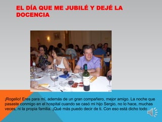 El día que me jubilé y dejé la docencia¡Rogelio! Eres para mí, además de un gran compañero, mejor amigo. La noche que pasaste conmigo en el hospital cuando se casó mi hijo Sergio, no lo hace, muchas veces, ni la propia familia. ¡Qué más puedo decir de ti. Con eso está dicho todo