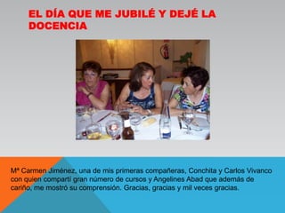 El día que me jubilé y dejé la docenciaMª Carmen Jiménez, una de mis primeras compañeras, Conchita y Carlos Vivanco con quien compartí gran número de cursos y Angelines Abad que además de cariño, me mostró su comprensión. Gracias, gracias y mil veces gracias.