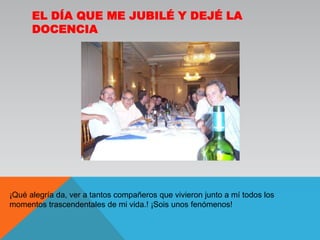 El día que me jubilé y dejé la docencia¡Qué alegría da, ver a tantos compañeros que vivieron junto a mí todos los momentos trascendentales de mi vida.! ¡Sois unos fenómenos!