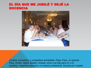 El día que me jubilé y dejé la docencia¡Cuánto compañero y compañera entrañable: Pepe, Paco, mi querido Paco, Emilio, Marta, Beatriz, Araceli, como una hija para mí y mi sustituto, magnífica persona y no menos profesional. Gracias por vuestra compañía