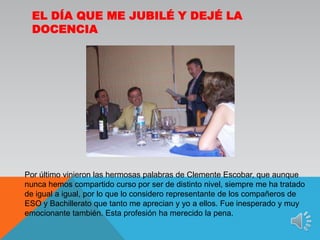 El día que me jubilé y dejé la docenciaPor último vinieron las hermosas palabras de Clemente Escobar, que aunque nunca hemos compartido curso por ser de distinto nivel, siempre me ha tratado de igual a igual, por lo que lo considero representante de los compañeros de ESO y Bachillerato que tanto me aprecian y yo a ellos. Fue inesperado y muy emocionante también. Esta profesión ha merecido la pena.
