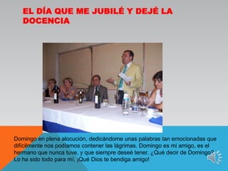 El día que me jubilé y dejé la docenciaDomingo en plena alocución, dedicándome unas palabras tan emocionadas que difícilmente nos podíamos contener las lágrimas. Domingo es mi amigo, es el hermano que nunca tuve, y que siempre deseé tener. ¿Qué decir de Domingo?. Lo ha sido todo para mí. ¡Qué Dios te bendiga amigo!