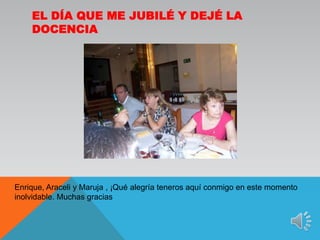 El día que me jubilé y dejé la docenciaEnrique, Araceli y Maruja , ¡Qué alegría teneros aquí conmigo en este momento inolvidable. Muchas gracias