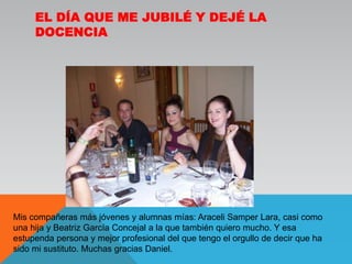 El día que me jubilé y dejé la docenciaMis compañeras más jóvenes y alumnas mías: Araceli Samper Lara, casi como una hija y Beatriz García Concejal a la que también quiero mucho. Y esa estupenda persona y mejor profesional del que tengo el orgullo de decir que ha sido mi sustituto. Muchas gracias Daniel. 