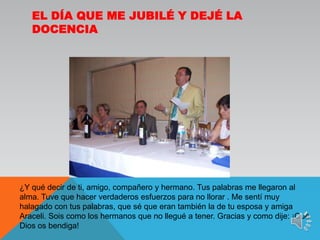 El día que me jubilé y dejé la docencia¿Y qué decir de ti, amigo, compañero y hermano. Tus palabras me llegaron al alma. Tuve que hacer verdaderos esfuerzos para no llorar . Me sentí muy halagado con tus palabras, que sé que eran también la de tu esposa y amiga Araceli. Sois como los hermanos que no llegué a tener. Gracias y como dije: ¡Qué Dios os bendiga!