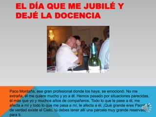 El día que me jubilé y dejé la docenciaPaco Montaña, ese gran profesional donde los haya, se emocionó. No me extraña, él me quiere mucho y yo a él. Hemos pasado por situaciones parecidas, él más que yo y muchos años de compañeros. Todo lo que le pase a él, me afecta a mí y todo lo que me pasa a mí, le afecta a él. ¡Qué grande eres Paco! SI de verdad existe el Cielo, tú debes tener allí una parcela muy grande reservada para ti.