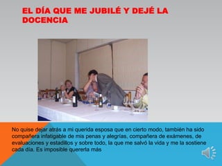 El día que me jubilé y dejé la docenciaNo quise dejar atrás a mi querida esposa que en cierto modo, también ha sido compañera infatigable de mis penas y alegrías, compañera de exámenes, de evaluaciones y estadillos y sobre todo, la que me salvó la vida y me la sostiene cada día. Es imposible quererla más