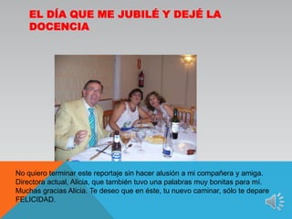 El día que me jubilé y dejé la docenciaNo quiero terminar este reportaje sin hacer alusión a mi compañera y amiga. Directora actual, Alicia, que también tuvo una palabras muy bonitas para mí. Muchas gracias Alicia. Te deseo que en éste, tu nuevo caminar, sólo te depare FELICIDAD.