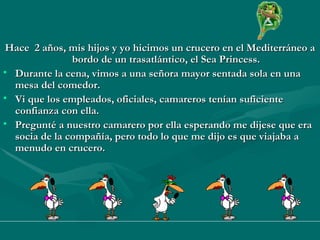 Hace  2 años, mis hijos y yo hicimos un crucero en el Mediterráneo a bordo de un trasatlántico, el Sea Princess. Durante la cena, vimos a una señora mayor sentada sola en una mesa del comedor.  Vi que los empleados, oficiales, camareros tenían suficiente confianza con ella. Pregunté a nuestro camarero por ella esperando me dijese que era socia de la compañía, pero todo lo que me dijo es que viajaba a menudo en crucero.  