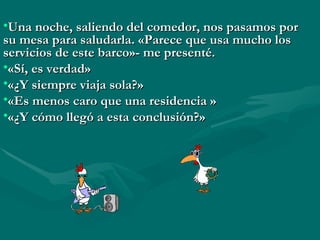 Una noche, saliendo del comedor, nos pasamos por su mesa para saludarla. «Parece que usa mucho los servicios de este barco»- me presenté.  «Sí, es verdad»  «¿Y siempre viaja sola?»  «Es menos caro que una residencia » «¿Y cómo llegó a esta conclusión?» 