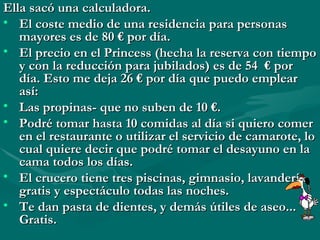 Ella sacó una calculadora. El coste medio de una residencia para personas mayores es de 80 € por día. El precio en el Princess (hecha la reserva con tiempo y con la reducción para jubilados) es de 54  € por día. Esto me deja 26 € por día que puedo emplear así: Las propinas- que no suben de 10 €. Podré tomar hasta 10 comidas al día si quiero comer en el restaurante o utilizar el servicio de camarote, lo cual quiere decir que podré tomar el desayuno en la cama todos los días. El crucero tiene tres piscinas, gimnasio, lavandería,  gratis y espectáculo todas las noches. Te dan pasta de dientes, y demás útiles de aseo... Gratis. 