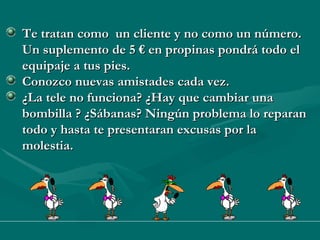 Te tratan como  un cliente y no como un número. Un suplemento de 5 € en propinas pondrá todo el equipaje a tus pies. Conozco nuevas amistades cada vez. ¿La tele no funciona? ¿Hay que cambiar una bombilla ? ¿Sábanas? Ningún problema lo reparan todo y hasta te presentaran excusas por la molestia. 