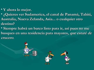 Y ahora lo mejor. ¿Quieres ver Sudamerica, el canal de Panamá, Tahiti, Australia, Nueva Zelanda, Asia... o cualquier otro destino? Siempre habrá un barco listo para ir, así pues no me busques en una residencia para mayores,  que estaré de crucero . 