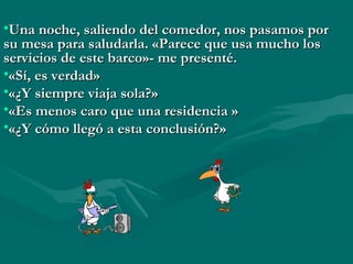•Una noche, saliendo del comedor, nos pasamos por
su mesa para saludarla. «Parece que usa mucho los
servicios de este barco»- me presenté.
•«Sí, es verdad»
•«¿Y siempre viaja sola?»
•«Es menos caro que una residencia »
•«¿Y cómo llegó a esta conclusión?»
 