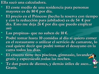 Ella sacó una calculadora.
• El coste medio de una residencia para personas
   mayores es de 80 € por día.
• El precio en el Princess (hecha la reserva con tiempo
   y con la reducción para jubilados) es de 54 € por
   día. Esto me deja 26 € por día que puedo emplear
   así:
• Las propinas- que no suben de 10 €.
• Podré tomar hasta 10 comidas al día si quiero comer
   en el restaurante o utilizar el servicio de camarote, lo
   cual quiere decir que podré tomar el desayuno en la
   cama todos los días.
• El crucero tiene tres piscinas, gimnasio, lavandería,
   gratis y espectáculo todas las noches.
• Te dan pasta de dientes, y demás útiles de aseo...
   Gratis.
 