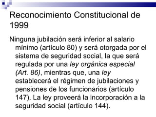 Reconocimiento Constitucional de 1999 Ninguna jubilación será inferior al salario mínimo (artículo 80) y será otorgada por el sistema de seguridad social, la que será regulada por una  ley orgánica especial (Art. 86) , mientras que, una  ley  establecerá el régimen de jubilaciones y pensiones de los funcionarios (artículo 147). La ley proveerá la incorporación a la seguridad social (artículo 144). 