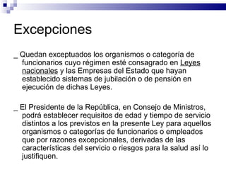 Excepciones _ Quedan exceptuados los organismos o categoría de funcionarios cuyo régimen esté consagrado en  Leyes nacionales  y las Empresas del Estado que hayan establecido sistemas de jubilación o de pensión en ejecución de dichas Leyes.  _ El Presidente de la República, en Consejo de Ministros, podrá establecer requisitos de edad y tiempo de servicio distintos a los previstos en la presente Ley para aquellos organismos o categorías de funcionarios o empleados que por razones excepcionales, derivadas de las características del servicio o riesgos para la salud así lo justifiquen. 