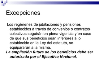 Excepciones Los regímenes de jubilaciones y pensiones establecidos a través de convenios o contratos colectivos seguirán en plena vigencia y en caso de que sus beneficios sean inferiores a lo establecido en la Ley del estatuto, se equipararán a la misma.  La ampliación futura de los beneficios debe ser autorizada por el Ejecutivo Nacional.   