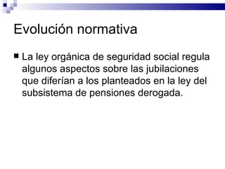 Evolución normativa La ley orgánica de seguridad social regula algunos aspectos sobre las jubilaciones que diferían a los planteados en la ley del subsistema de pensiones derogada. 