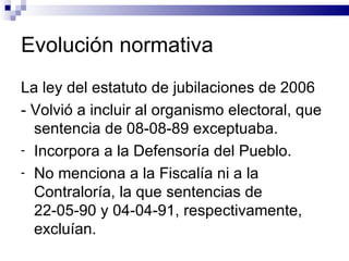 Evolución normativa La ley del estatuto de jubilaciones de 2006 - Volvió a incluir al organismo electoral, que sentencia de 08-08-89 exceptuaba.  Incorpora a la Defensoría del Pueblo. No menciona a la Fiscalía ni a la Contraloría, la que sentencias de 22-05-90 y 04-04-91, respectivamente, excluían. 