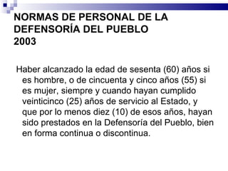 NORMAS DE PERSONAL DE LA DEFENSORÍA DEL PUEBLO 2003 Haber alcanzado la edad de sesenta (60) años si es hombre, o de cincuenta y cinco años (55) si es mujer, siempre y cuando hayan cumplido veinticinco (25) años de servicio al Estado, y que por lo menos diez (10) de esos años, hayan sido prestados en la Defensoría del Pueblo, bien en forma continua o discontinua. 