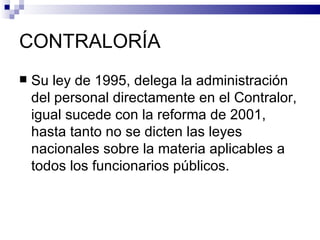 CONTRALORÍA Su ley de 1995, delega la administración del personal directamente en el Contralor, igual sucede con la reforma de 2001, hasta tanto no se dicten las leyes nacionales sobre la materia aplicables a todos los funcionarios públicos. 