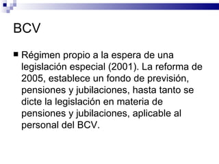 BCV Régimen propio a la espera de una legislación especial (2001). La reforma de 2005, establece un fondo de previsión, pensiones y jubilaciones, hasta tanto se dicte la legislación en materia de pensiones y jubilaciones, aplicable al personal del BCV. 