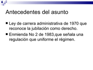 Antecedentes del asunto Ley de carrera administrativa de 1970 que reconoce la jubilación como derecho. Enmienda No 2 de 1983,que señala una regulación que uniforme el régimen. 