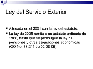 Ley del Servicio Exterior Alineada en el 2001 con la ley del estatuto. La ley de 2005 remite a un estatuto ordinario de 1986, hasta que se promulgue la ley de pensiones y otras asignaciones económicas (GO No. 38.241 de 02-08-05). 