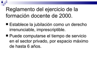 Reglamento del ejercicio de la formación docente de 2000. Establece la jubilación como un derecho irrenunciable, imprescriptible. Puede computarse el tiempo de servicio en el sector privado, por espacio máximo de hasta 6 años. 