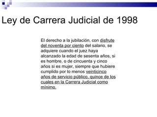 Ley de Carrera Judicial de 1998 El derecho a la jubilación, con  disfrute del noventa por ciento  del salario, se adquiere cuando el juez haya alcanzado la edad de sesenta años, si es hombre, o de cincuenta y cinco años si es mujer, siempre que hubiere cumplido por lo menos  veinticinco años de servicio público, quince de los cuales en la Carrera Judicial como mínimo. 