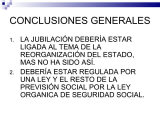 CONCLUSIONES GENERALES LA JUBILACIÓN DEBERÍA ESTAR LIGADA AL TEMA DE LA REORGANIZACIÓN DEL ESTADO, MAS NO HA SIDO ASÍ. DEBERÍA ESTAR REGULADA POR UNA LEY Y EL RESTO DE LA PREVISIÓN SOCIAL POR LA LEY ORGANICA DE SEGURIDAD SOCIAL. 