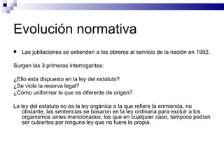 Evolución normativa Las jubilaciones se extienden a los obreros al servicio de la nación en 1992. Surgen las 3 primeras interrogantes: ¿Ello esta dispuesto en la ley del estatuto? ¿Se viola la reserva legal? ¿Cómo uniformar lo que es diferente de origen? La ley del estatuto no es la ley orgánica a la que refiere la enmienda, no obstante, las sentencias se basaron en la ley ordinaria para excluir a los organismos antes mencionados, los que en cualquier caso, tampoco podían ser cubiertos por ninguna ley que no fuere la propia. 