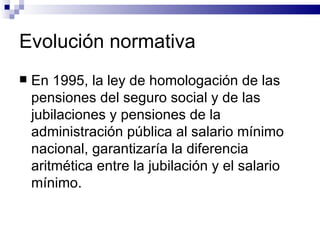 Evolución normativa En 1995, la ley de homologación de las pensiones del seguro social y de las jubilaciones y pensiones de la administración pública al salario mínimo nacional, garantizaría la diferencia aritmética entre la jubilación y el salario mínimo. 