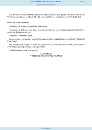 N.º 111
jueves 7 de junio de 2012
BOLETÍN OFICIAL DEL PAÍS VASCO
2012/2568 (3/3)
En relación con las personas citadas en este apartado, esta pensión se extenderá a sus
familiares previstos en el artículo 38.1.d), en las condiciones señaladas en el artículo 38.4.c).
DISPOSICIONES FINALES
Primera.– Facultades de aplicación y desarrollo.
Se autoriza al Gobierno para dictar cuantas disposiciones sean necesarias para la aplicación y
desarrollo de la presente Ley.
Segunda.– Entrada en vigor.
La presente Ley entrará en vigor el día siguiente al de su publicación en el Boletín Oficial del
País Vasco.
Por consiguiente, ordeno a todos los ciudadanos y ciudadanas de Euskadi, particulares y
autoridades, que la guarden y hagan guardarla.
Vitoria-Gasteiz, a 4 de junio de 2012.
El Lehendakari,
FRANCISCO JAVIER LÓPEZ ÁLVAREZ.
 