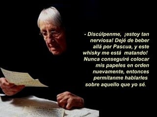 - Discúlpenme, ¡estoy tan
   nerviosa! Dejé de beber
    allá por Pascua, y este
whisky me está matando!
Nunca conseguiré colocar
     mis papeles en orden
    nuevamente, entonces
    permítanme hablarles
 sobre aquello que yo sé.
 