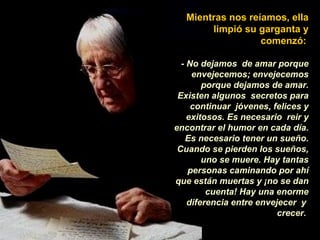 Mientras nos reíamos, ella
       limpió su garganta y
                  comenzó:

  - No dejamos de amar porque
     envejecemos; envejecemos
        porque dejamos de amar.
 Existen algunos secretos para
     continuar jóvenes, felices y
    exitosos. Es necesario reir y
encontrar el humor en cada día.
   Es necesario tener un sueño.
 Cuando se pierden los sueños,
        uno se muere. Hay tantas
    personas caminando por ahí
que están muertas y ¡no se dan
         cuenta! Hay una enorme
    diferencia entre envejecer y
                          crecer.
 