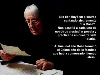 Ella concluyó su discurso
       cantando alegremente
                  “La Rosa".
   Nos desafió a cada uno de
 nosotros a estudiar poesía y
  practicarla en nuestra vida
                      diaria.

 Al final del año Rosa terminó
   el último año de la facultad
que había comenzado tiempo
                         atrás.
 
