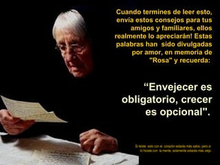Cuando termines de leer esto,
 envía estos consejos para tus
     amigos y familiares, ellos
realmente lo apreciarán! Estas
 palabras han sido divulgadas
      por amor, en memoria de
           "Rosa" y recuerda:



       “Envejecer es
  obligatorio, crecer
       es opcional".


      Si leíste esto con el corazón estarás más sabio, pero si
          lo hiciste con la mente, solamente estarás más viejo.
 