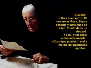 Ella dijo:
      - Hola buen mozo. Mi
   nombre es Rosa. Tengo
   ochenta y siete años de
      edad. Puedo darte un
                    abrazo?
          Yo reí, y respondí
        entusiásticamente:
- Claro que puedes! - y ella
      me dió un gigantesco
                    apretón.
 
