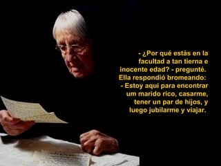 - ¿Por qué estás en la
        facultad a tan tierna e
inocente edad? - pregunté.
Ella respondió bromeando:
- Estoy aquí para encontrar
   um marido rico, casarme,
      tener un par de hijos, y
    luego jubilarme y viajar.
 