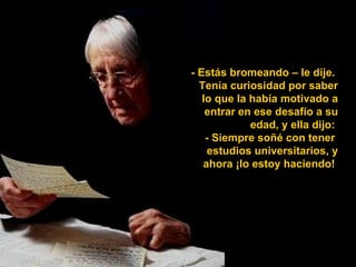 - Estás bromeando – le dije.
  Tenía curiosidad por saber
   lo que la había motivado a
    entrar en ese desafío a su
             edad, y ella dijo:
    - Siempre soñé con tener
    estudios universitarios, y
   ahora ¡lo estoy haciendo!
 