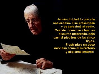 Jamás olvidaré lo que ella nos enseñó.  Fue presentada y se aproximó al podio. Cuando  comenzó a leer  su discurso preparado, dejó caer al piso tres de las cinco hojas. Frustrada y un poco nerviosa, tomó el micrófono y dijo simplemente:  