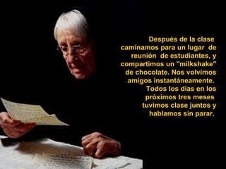 Después de la clase  caminamos para un lugar  de reunión  de estudiantes, y compartimos un "milkshake" de chocolate. Nos volvimos amigos instantáneamente.  Todos los días en los próximos tres meses  tuvimos clase juntos y hablamos sin parar.  
