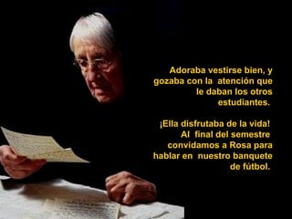 Adoraba vestirse bien, y gozaba con la  atención que le daban los otros estudiantes.  ¡Ella disfrutaba de la vida!  Al  final del semestre  convidamos a Rosa para hablar en  nuestro banquete de fútbol.  