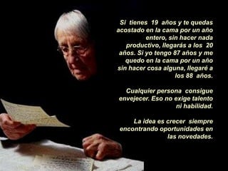 Si tienes 19 años y te quedas
acostado en la cama por un año
          entero, sin hacer nada
   productivo, llegarás a los 20
 años. Si yo tengo 87 años y me
   quedo en la cama por un año
sin hacer cosa alguna, llegaré a
                    los 88 años.

  Cualquier persona consigue
envejecer. Eso no exige talento
                   ni habilidad.

     La idea es crecer siempre
 encontrando oportunidades en
                las novedades.
 