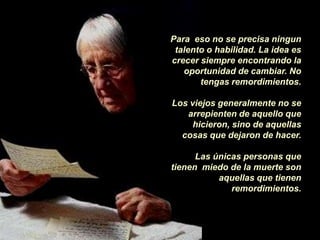 Para eso no se precisa ningun
 talento o habilidad. La idea es
crecer siempre encontrando la
   oportunidad de cambiar. No
       tengas remordimientos.

Los viejos generalmente no se
   arrepienten de aquello que
     hicieron, sino de aquellas
  cosas que dejaron de hacer.

      Las únicas personas que
tienen miedo de la muerte son
           aquellas que tienen
              remordimientos.
 