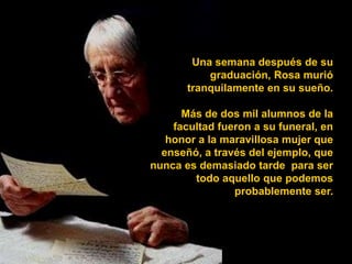 Una semana después de su
           graduación, Rosa murió
       tranquilamente en su sueño.

      Más de dos mil alumnos de la
    facultad fueron a su funeral, en
   honor a la maravillosa mujer que
  enseñó, a través del ejemplo, que
nunca es demasiado tarde para ser
        todo aquello que podemos
                probablemente ser.
 