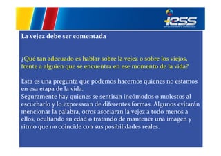 La	
  vejez	
  debe	
  ser	
  comentada	
  
	
  
	
  
¿Qué	
  tan	
  adecuado	
  es	
  hablar	
  sobre	
  la	
  vejez	
  o	
  sobre	
  los	
  viejos,	
  
frente	
  a	
  alguien	
  que	
  se	
  encuentra	
  en	
  ese	
  momento	
  de	
  la	
  vida?	
  	
  
	
  
Esta	
  es	
  una	
  pregunta	
  que	
  podemos	
  hacernos	
  quienes	
  no	
  estamos	
  
en	
  esa	
  etapa	
  de	
  la	
  vida.	
  
Seguramente	
  hay	
  quienes	
  se	
  sentirán	
  incómodos	
  o	
  molestos	
  al	
  
escucharlo	
  y	
  lo	
  expresaran	
  de	
  diferentes	
  formas.	
  Algunos	
  evitarán	
  
mencionar	
  la	
  palabra,	
  otros	
  asociaran	
  la	
  vejez	
  a	
  todo	
  menos	
  a	
  
ellos,	
  ocultando	
  su	
  edad	
  o	
  tratando	
  de	
  mantener	
  una	
  imagen	
  y	
  
ritmo	
  que	
  no	
  coincide	
  con	
  sus	
  posibilidades	
  reales.	
  	
  

 