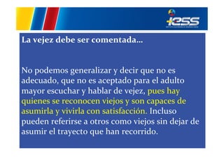 La	
  vejez	
  debe	
  ser	
  comentada…	
  
	
  
	
  
No	
  podemos	
  generalizar	
  y	
  decir	
  que	
  no	
  es	
  
adecuado,	
  que	
  no	
  es	
  aceptado	
  para	
  el	
  adulto	
  
mayor	
  escuchar	
  y	
  hablar	
  de	
  vejez,	
  pues	
  hay	
  
quienes	
  se	
  reconocen	
  viejos	
  y	
  son	
  capaces	
  de	
  	
  
asumirla	
  y	
  vivirla	
  con	
  satisfacción.	
  Incluso	
  
pueden	
  referirse	
  a	
  otros	
  como	
  viejos	
  sin	
  dejar	
  de	
  
asumir	
  el	
  trayecto	
  que	
  han	
  recorrido.	
  
	
  

 